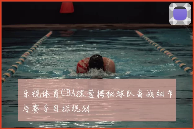 乐视体育CBA探营揭秘球队备战细节与赛季目标规划