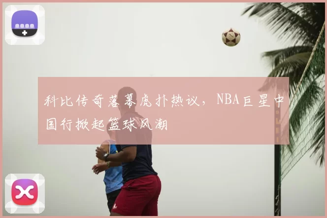 科比传奇落幕虎扑热议，NBA巨星中国行掀起篮球风潮