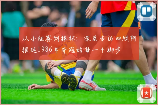 从小组赛到捧杯:深度专访回顾阿根廷1986年夺冠的每一个脚步