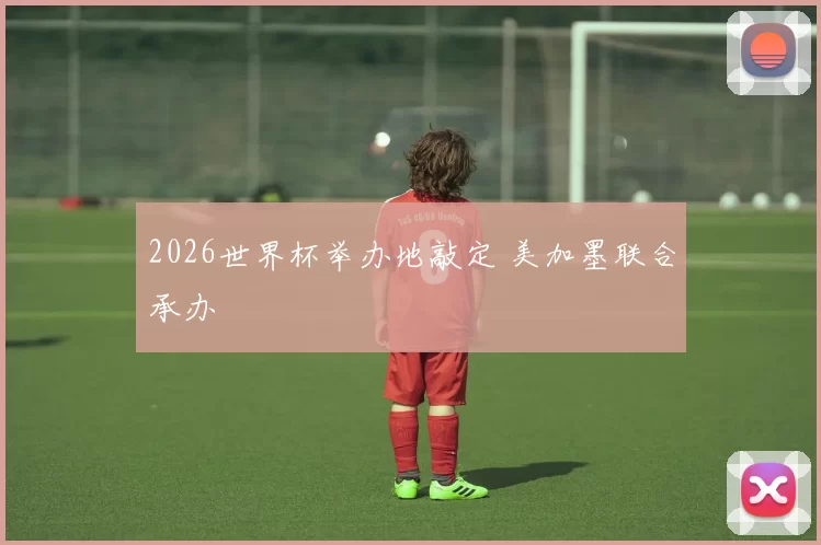 2026世界杯举办地敲定 美加墨联合承办