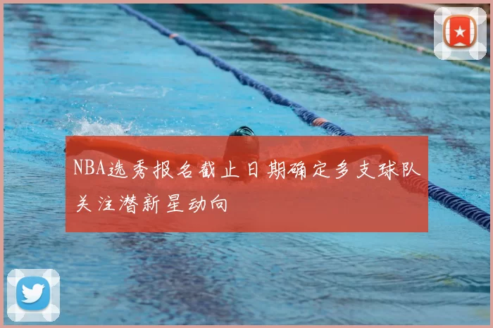 NBA选秀报名截止日期确定多支球队关注潜新星动向