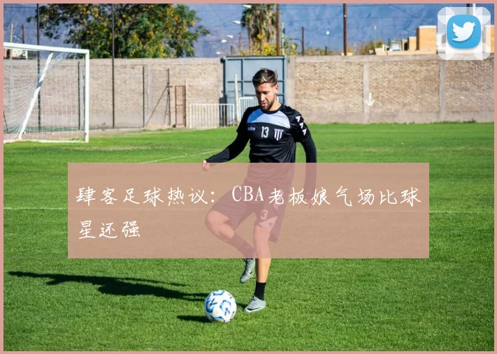 肆客足球热议:CBA老板娘气场比球星还强