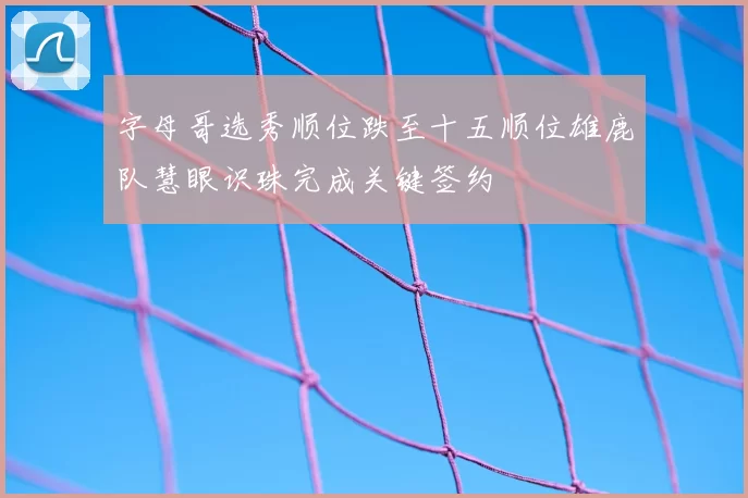 字母哥选秀顺位跌至十五顺位雄鹿队慧眼识珠完成关键签约