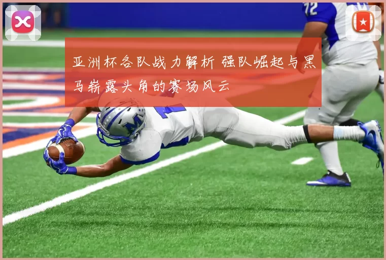 亚洲杯各队战力解析 强队崛起与黑马崭露头角的赛场风云