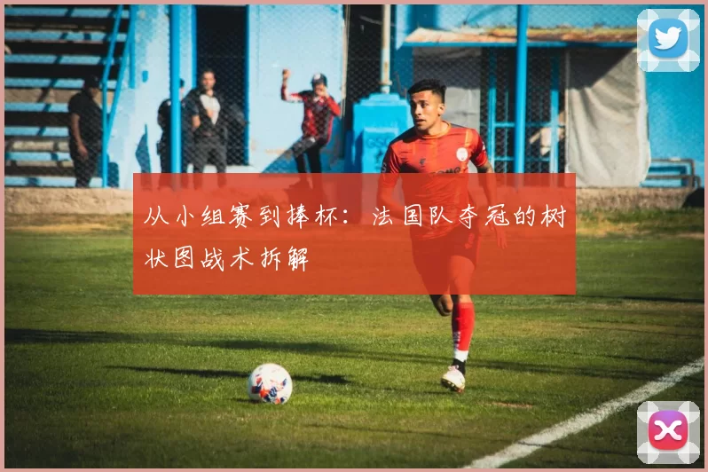 从小组赛到捧杯:法国队夺冠的树状图战术拆解