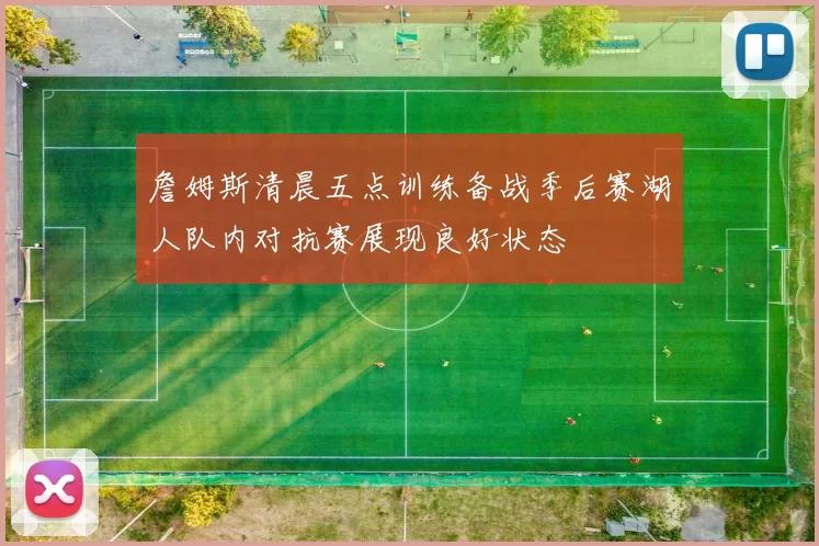 詹姆斯清晨五点训练备战季后赛湖人队内对抗赛展现良好状态