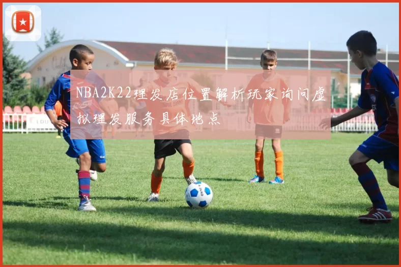 NBA2K22理发店位置解析玩家询问虚拟理发服务具体地点
