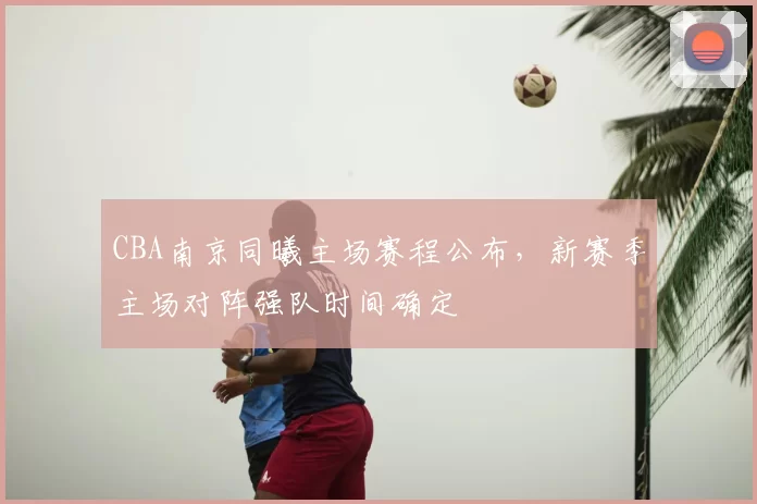 CBA南京同曦主场赛程公布，新赛季主场对阵强队时间确定