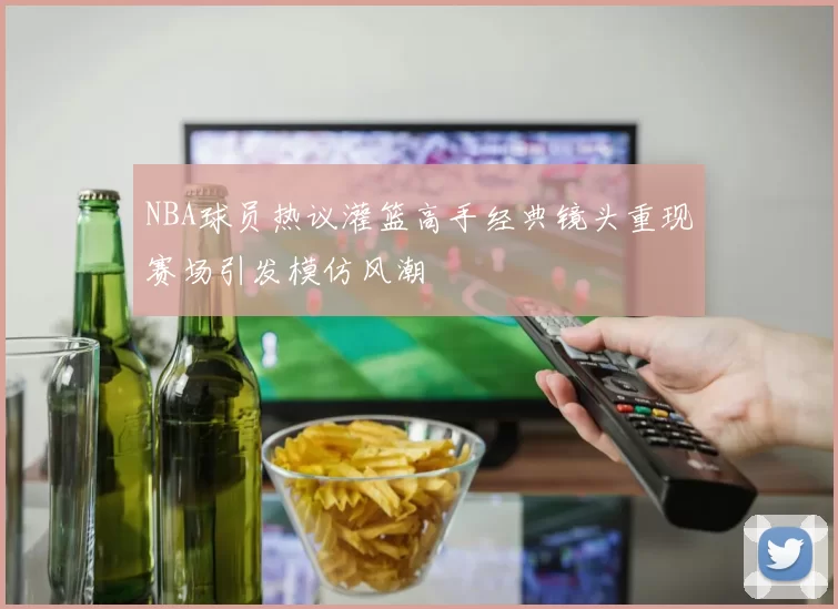 NBA球员热议灌篮高手经典镜头重现赛场引发模仿风潮