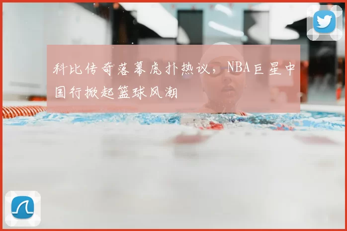 科比传奇落幕虎扑热议，NBA巨星中国行掀起篮球风潮