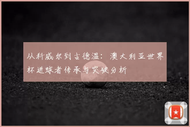 从科威尔到古德温:澳大利亚世界杯进球者传承与突破分析