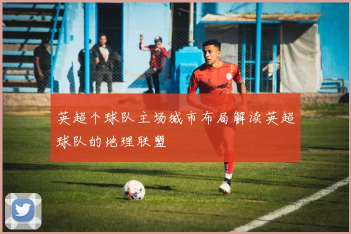 英超个球队主场城市布局解读英超球队的地理联盟