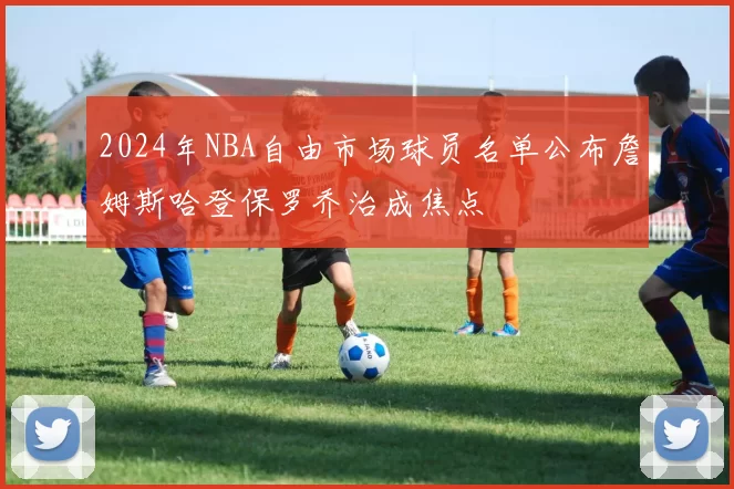 2024年NBA自由市场球员名单公布詹姆斯哈登保罗乔治成焦点