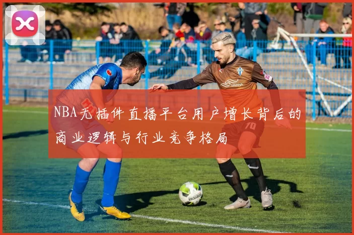 NBA无插件直播平台用户增长背后的商业逻辑与行业竞争格局