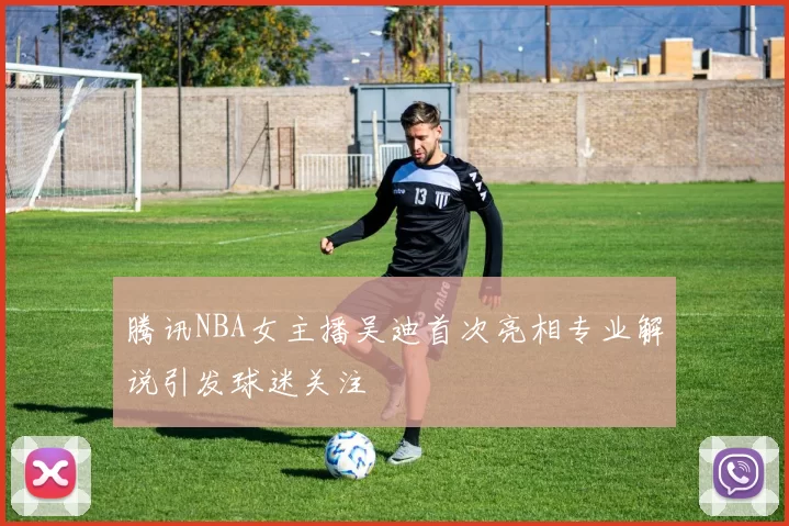 腾讯NBA女主播吴迪首次亮相专业解说引发球迷关注