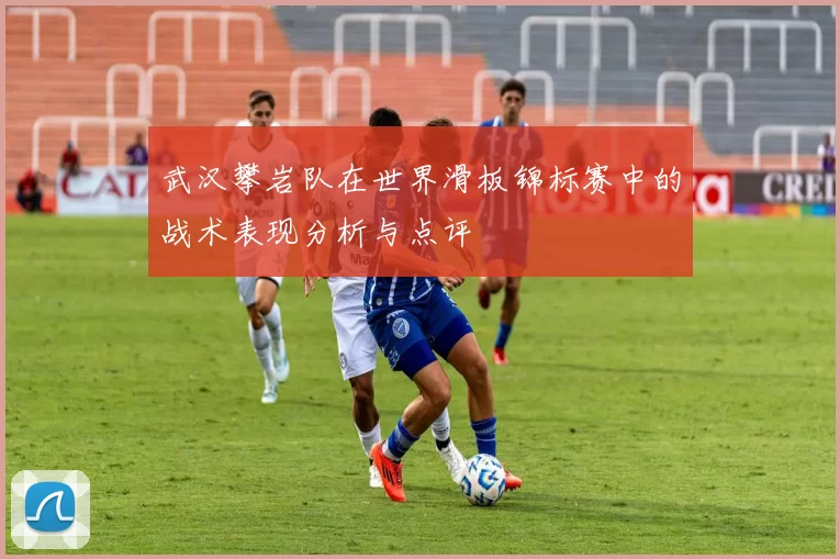 武汉攀岩队在世界滑板锦标赛中的战术表现分析与点评