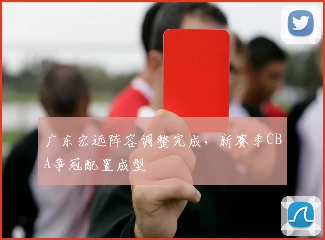 广东宏远阵容调整完成，新赛季CBA争冠配置成型