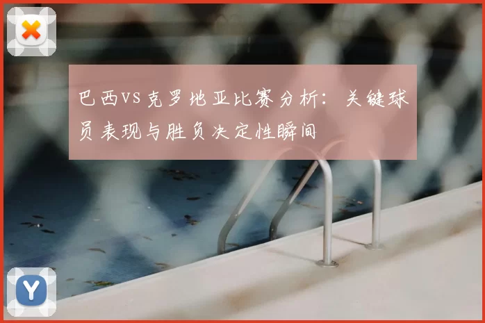 巴西vs克罗地亚比赛分析:关键球员表现与胜负决定性瞬间