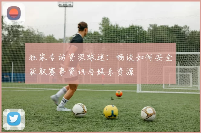 独家专访资深球迷：畅谈如何安全获取赛事资讯与娱乐资源