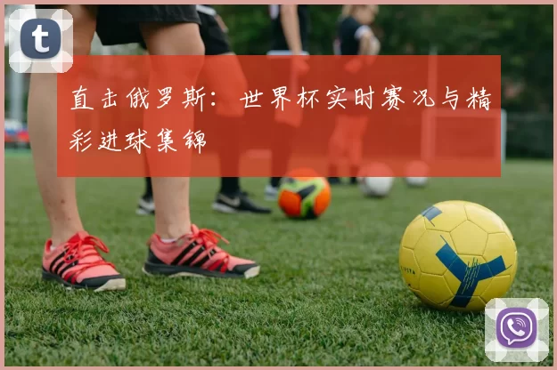 直击俄罗斯：世界杯实时赛况与精彩进球集锦