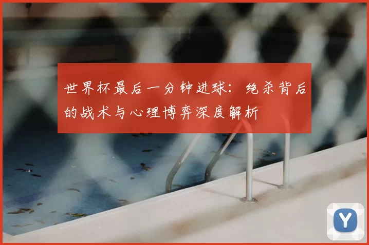 世界杯最后一分钟进球：绝杀背后的战术与心理博弈深度解析