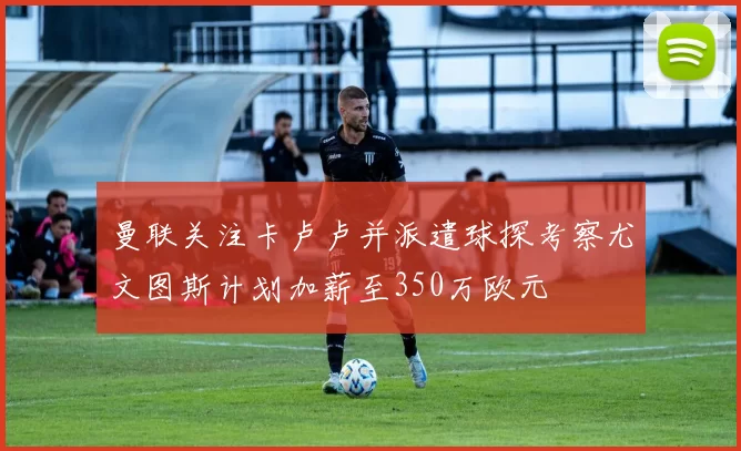 曼联关注卡卢卢并派遣球探考察尤文图斯计划加薪至350万欧元