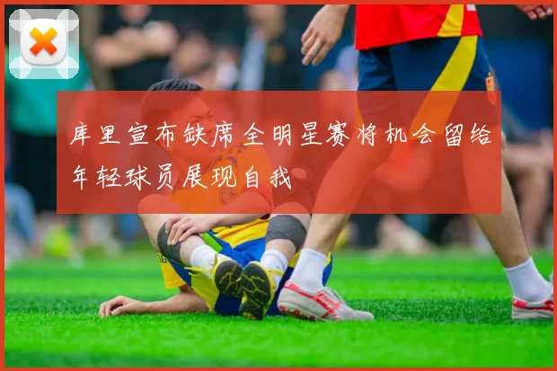 库里宣布缺席全明星赛将机会留给年轻球员展现自我