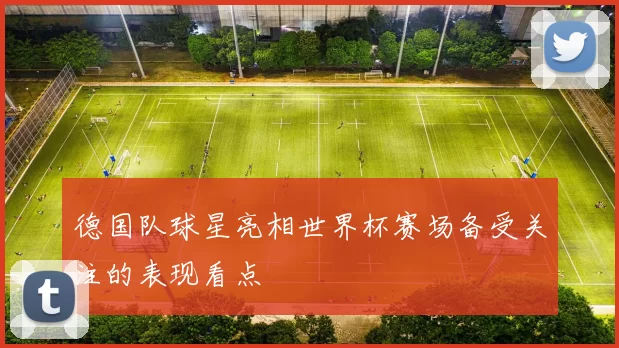 德国队球星亮相世界杯赛场备受关注的表现看点