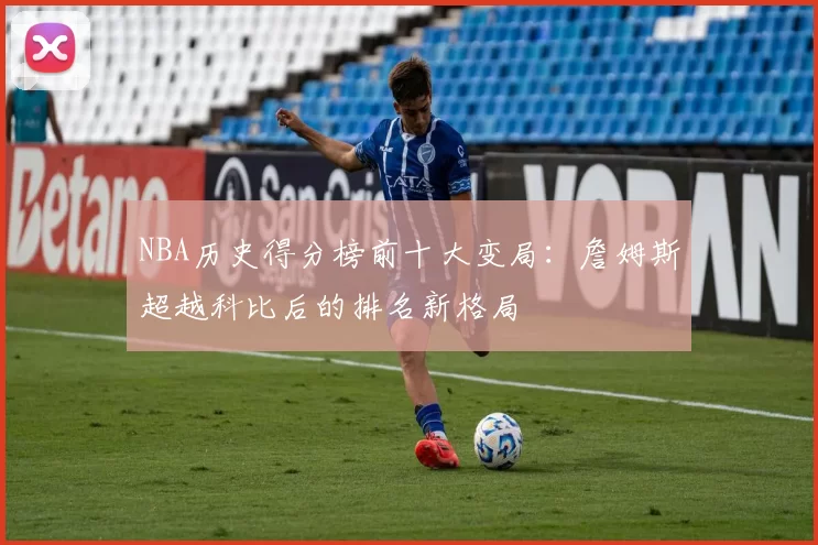 NBA历史得分榜前十大变局：詹姆斯超越科比后的排名新格局