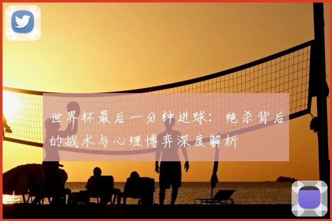 世界杯最后一分钟进球：绝杀背后的战术与心理博弈深度解析