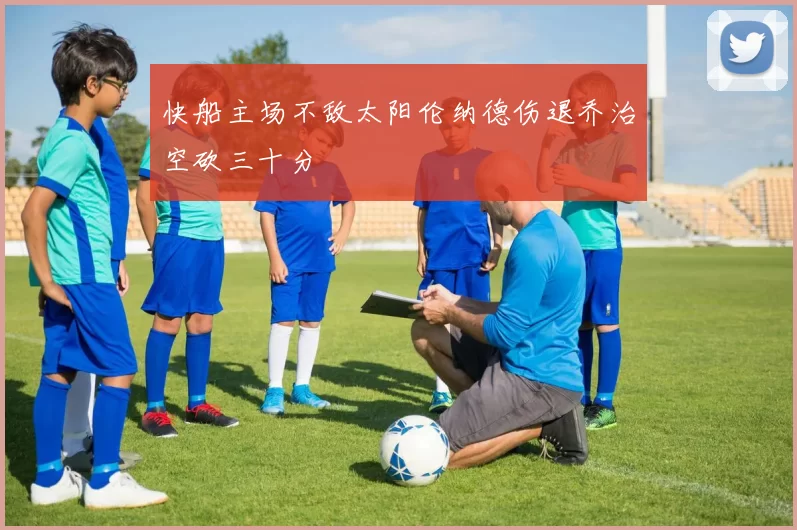 快船主场不敌太阳伦纳德伤退乔治空砍三十分