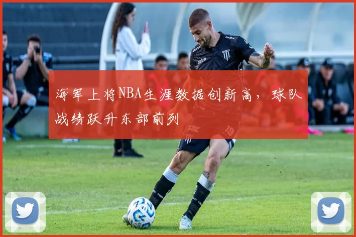 海军上将NBA生涯数据创新高，球队战绩跃升东部前列