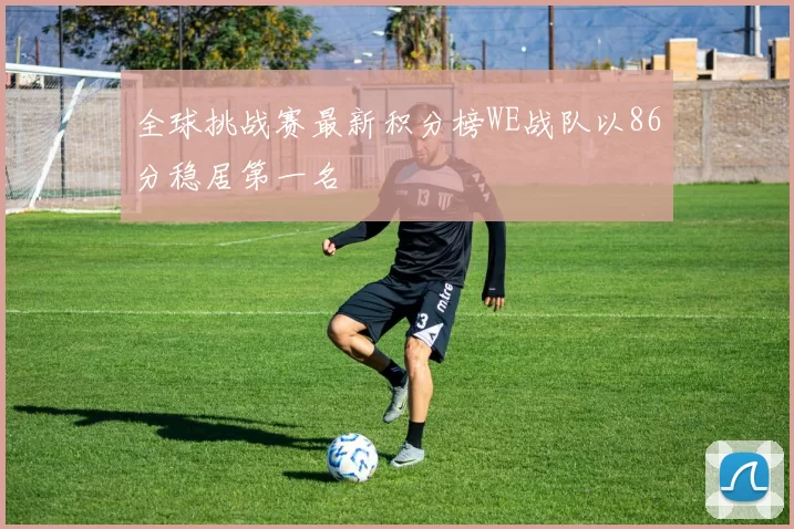 全球挑战赛最新积分榜WE战队以86分稳居第一名