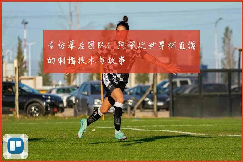 专访幕后团队:阿根廷世界杯直播的制播技术与故事