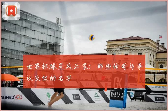 世界杯球星风云录:那些传奇与争议交织的名字