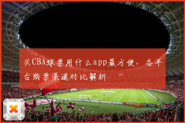 买CBA球票用什么app最方便，各平台购票渠道对比解析