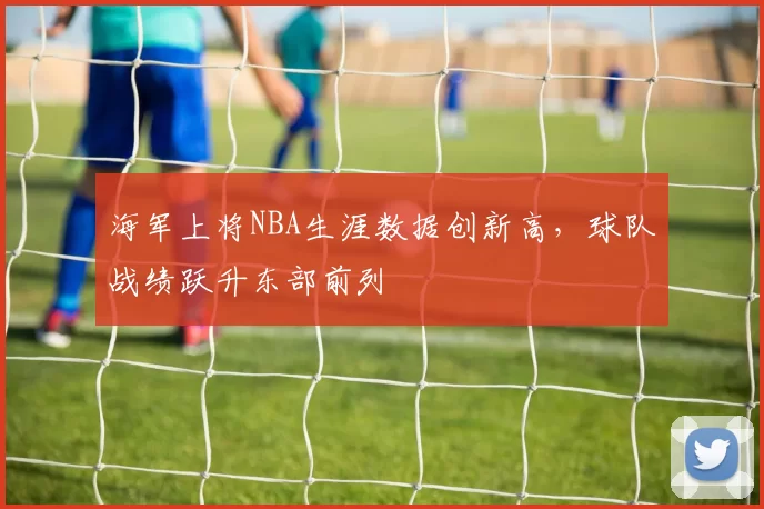 海军上将NBA生涯数据创新高，球队战绩跃升东部前列