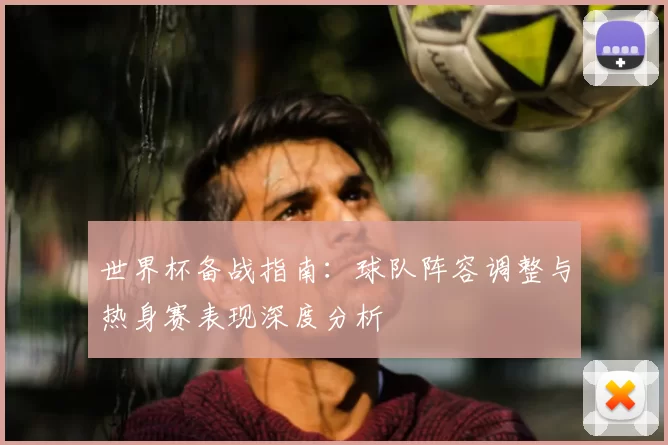 世界杯备战指南:球队阵容调整与热身赛表现深度分析