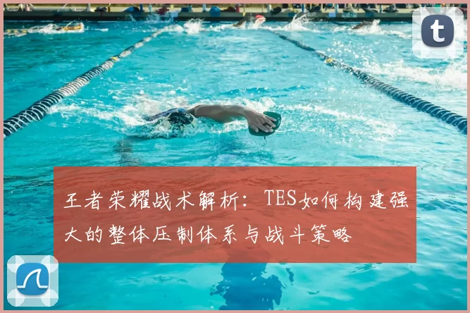 王者荣耀战术解析：TES如何构建强大的整体压制体系与战斗策略
