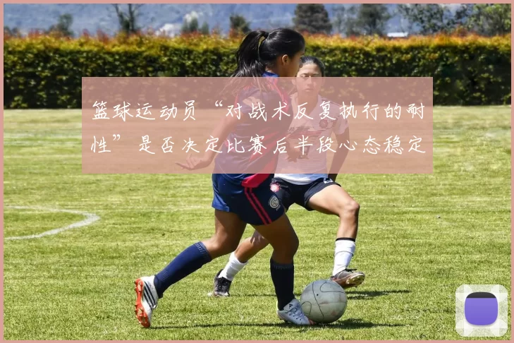 篮球运动员“对战术反复执行的耐性”是否决定比赛后半段心态稳定