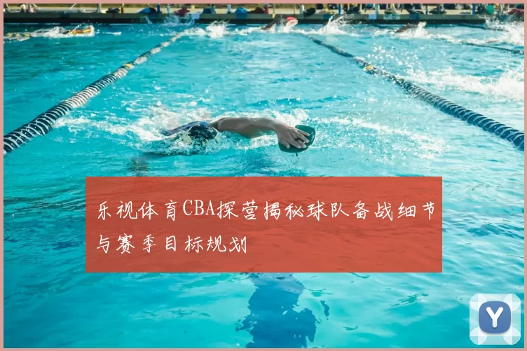 乐视体育CBA探营揭秘球队备战细节与赛季目标规划