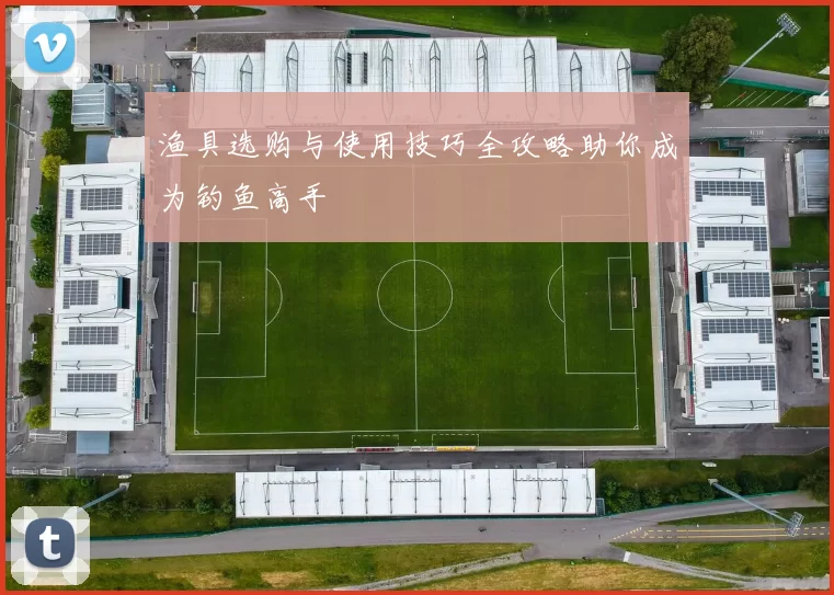 渔具选购与使用技巧全攻略助你成为钓鱼高手