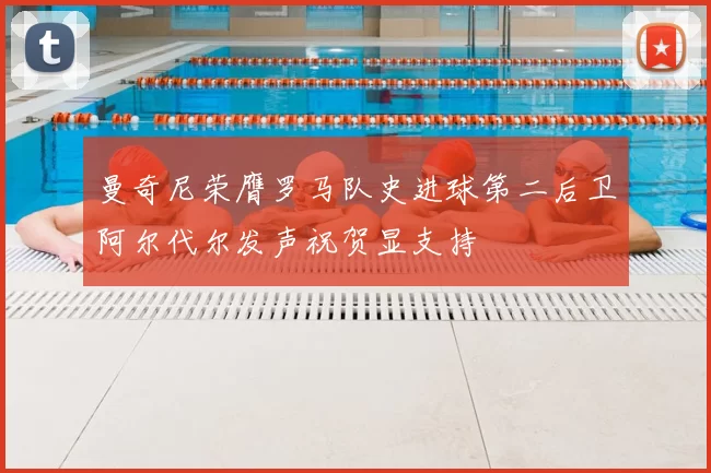 曼奇尼荣膺罗马队史进球第二后卫阿尔代尔发声祝贺显支持