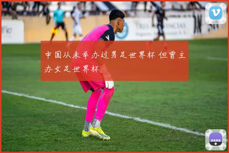 中国从未举办过男足世界杯 但曾主办女足世界杯