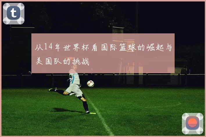 从14年世界杯看国际篮球的崛起与美国队的挑战