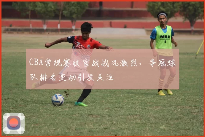 CBA常规赛收官战战况激烈，争冠球队排名变动引发关注