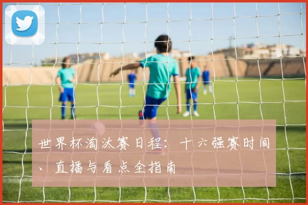 世界杯淘汰赛日程：十六强赛时间、直播与看点全指南