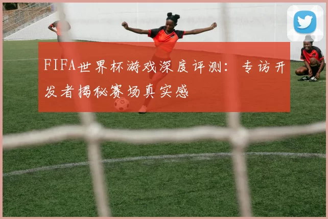 FIFA世界杯游戏深度评测：专访开发者揭秘赛场真实感