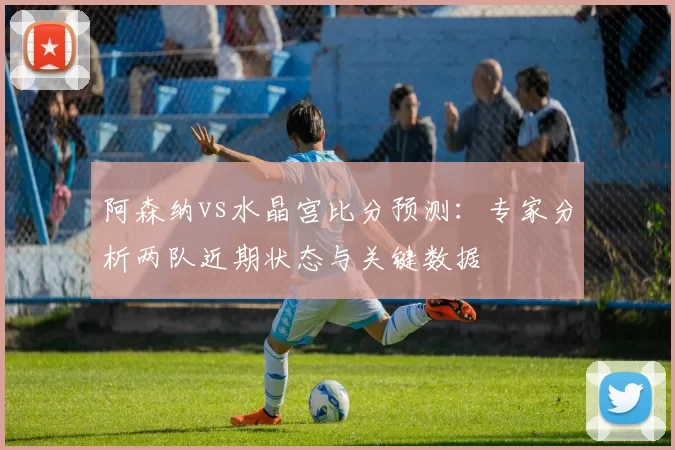 阿森纳vs水晶宫比分预测:专家分析两队近期状态与关键数据