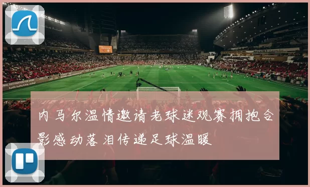 内马尔温情邀请老球迷观赛拥抱合影感动落泪传递足球温暖